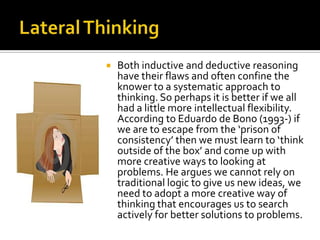 Lateral ThinkingBoth inductive and deductive reasoning have their flaws and often confine the knower to a systematic approach to thinking. So perhaps it is better if we all had a little more intellectual flexibility. According to Eduardo de Bono (1993-) if we are to escape from the ‘prison of consistency’ then we must learn to ‘think outside of the box’ and come up with more creative ways to looking at problems. He argues we cannot rely on traditional logic to give us new ideas, we need to adopt a more creative way of thinking that encourages us to search actively for better solutions to problems.