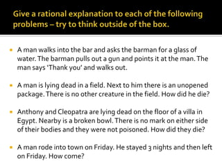 Give a rational explanation to each of the following problems – try to think outside of the box.A man walks into the bar and asks the barman for a glass of water. The barman pulls out a gun and points it at the man. The man says ‘Thank you’ and walks out.A man is lying dead in a field. Next to him there is an unopened package. There is no other creature in the field. How did he die?Anthony and Cleopatra are lying dead on the floor of a villa in Egypt. Nearby is a broken bowl. There is no mark on either side of their bodies and they were not poisoned. How did they die?A man rode into town on Friday. He stayed 3 nights and then left on Friday. How come?