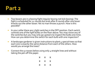 Part 2Two boxers are in a boxing fight (regular boxing not kick boxing). The fight is scheduled for 12 rounds but ends after 6 rounds after one boxer knocks out the other boxer. Yet no man throws a punch. How is this possible?In your cellar there are 3 light switches in the OFF position. Each switch controls one of the light bulbs on the floor above. You may move any of the switches but you may only go upstairs to inspect the bulbs one time. How can you determine the switch for each bulb with one inspection?A landscape gardener is given instructions to plant 4 special trees so that each one is exactly the same distance from each of the others. How would you arrange the trees? Connect the 9 crosses below using only 4 straight lines and without taking the pen off the paper.X          XXX          XXX          XX