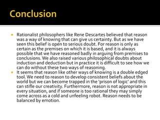 ConclusionRationalist philosophers like Rene Descartes believed that reason was a way of knowing that can give us certainty. But as we have seen this belief is open to serious doubt. For reason is only as certain as the premises on which it is based, and it is always possible that we have reasoned badly in arguing from premises to conclusions. We also raised various philosophical doubts about induction and deduction but in practice it is difficult to see how we can do without these two ways of reasoning.It seems that reason like other ways of knowing is a double edged tool. We need to reason to develop consistent beliefs about the world but we can become trapped in the ‘prison of logic’ and this can stifle our creativity. Furthermore, reason is not appropriate in every situation, and if someone is too rational they may simply come across as a cold and unfeeling robot. Reason needs to be balanced by emotion. 