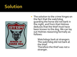 SolutionThe solution to the crime hinges on the fact that the watchdog  guarding the horse did not bark in the night, and from that Holmes deduces that the thief must have been known to the dog. We can lay out Holmes reasoning formally as follows:		Watchdogs bark at strangers.	The watchdog did not bark at 	the thief.		Therefore the thief was not a 	stranger.