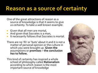 Reason as a source of certaintyOne of the great attractions of reason as a source of knowledge is that it seems to give us certainty. To take a well known example:Given that all men are mortal,And given that Socrates is a man,It necessarily follows that Socrates is mortal.There are no ‘ifs’ or ‘buts’ about it and it is not a matter of personal opinion or the culture in which you were brought up. Given the assumptions or premises – the conclusion has to follow. This kind of certainty has inspired a whole school of philosophy called Rationalism according to which reason is the most important source of knowledge