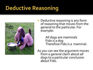 Deductive ReasoningDeductive reasoning is any form of reasoning that moves from the general to the particular. For example:		All dogs are mammals		Fido is a dog		Therefore Fido is a 	mammal.As you can see the argument moves from a general claim about all dogs to a particular conclusion about Fido.