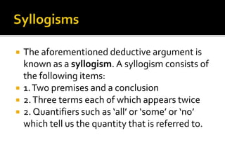 SyllogismsThe aforementioned deductive argument is known as a syllogism. A syllogism consists of the following items:1. Two premises and a conclusion2. Three terms each of which appears twice2. Quantifiers such as ‘all’ or ‘some’ or ‘no’ which tell us the quantity that is referred to.