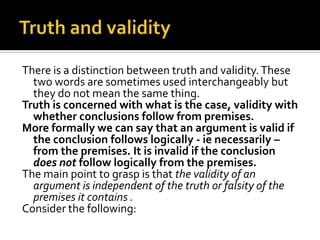 Truth and validityThere is a distinction between truth and validity. These two words are sometimes used interchangeably but they do not mean the same thing.Truth is concerned with what is the case, validity with whether conclusions follow from premises.More formally we can say that an argument is valid if the conclusion follows logically - ie necessarily – from the premises. It is invalid if the conclusion does not follow logically from the premises. The main point to grasp is that the validity of an argument is independent of the truth or falsity of the premises it contains .Consider the following: