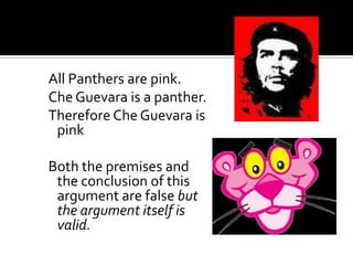 All Panthers are pink.Che Guevara is a panther.Therefore Che Guevara is pinkBoth the premises and the conclusion of this argument are false but the argument itself is valid.