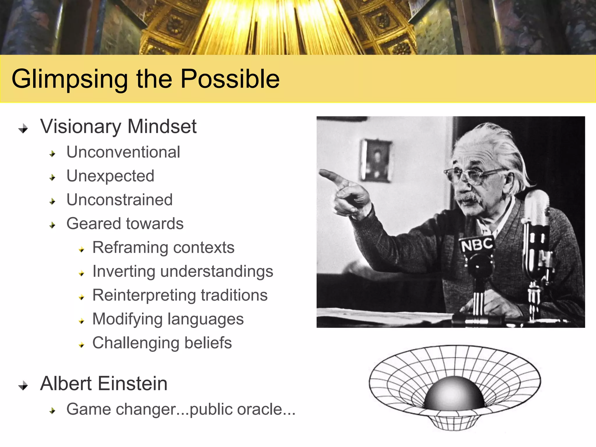 Glimpsing the Possible
  Visionary Mindset
     Unconventional
     Unexpected
     Unconstrained
     Geared towards
        Reframing contexts
        Inverting understandings
        Reinterpreting traditions
        Modifying languages
        Challenging beliefs

  Albert Einstein
     Game changer...public oracle...
 