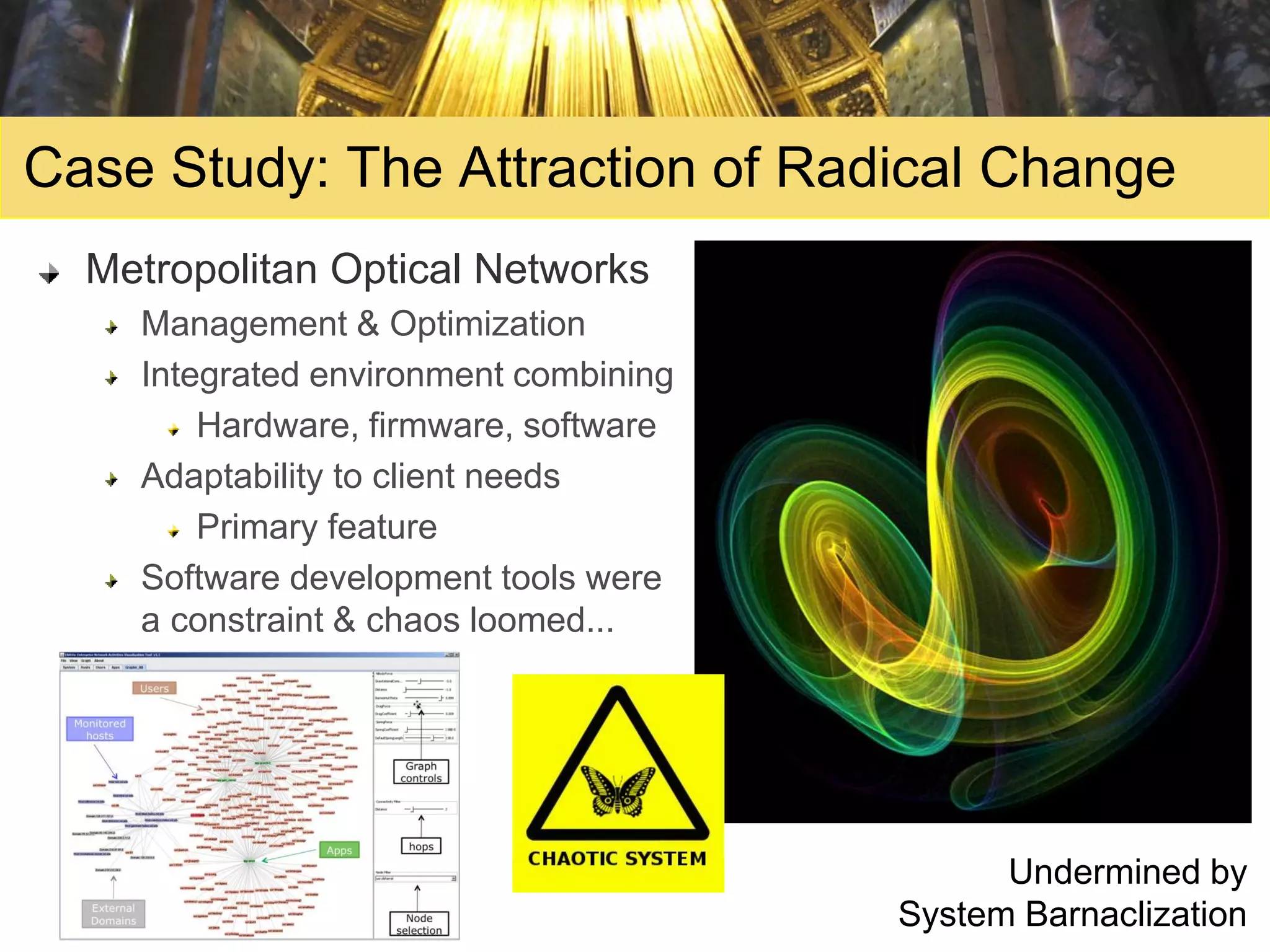 Case Study: The Attraction of Radical Change
  Metropolitan Optical Networks
    Management & Optimization
    Integrated environment combining
        Hardware, firmware, software
    Adaptability to client needs
        Primary feature
    Software development tools were
    a constraint & chaos loomed...




                                             Undermined by
                                       System Barnaclization
 