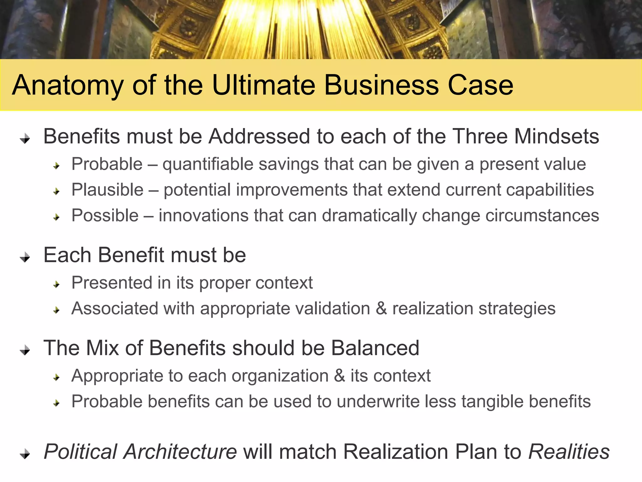 Anatomy of the Ultimate Business Case
  Benefits must be Addressed to each of the Three Mindsets
     Probable – quantifiable savings that can be given a present value
     Plausible – potential improvements that extend current capabilities
     Possible – innovations that can dramatically change circumstances

  Each Benefit must be
     Presented in its proper context
     Associated with appropriate validation & realization strategies

  The Mix of Benefits should be Balanced
     Appropriate to each organization & its context
     Probable benefits can be used to underwrite less tangible benefits

  Political Architecture will match Realization Plan to Realities
 