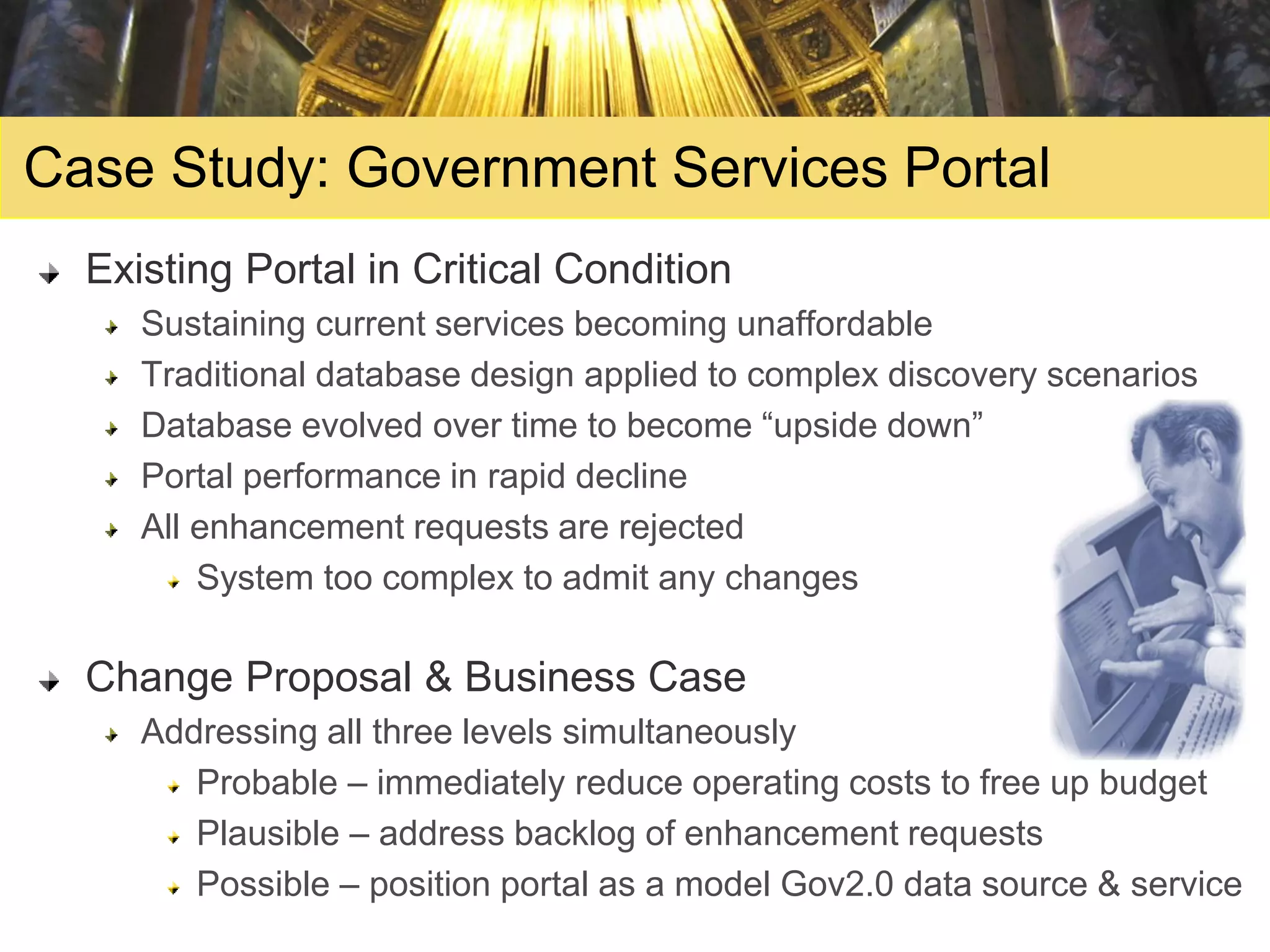 Case Study: Government Services Portal
  Existing Portal in Critical Condition
     Sustaining current services becoming unaffordable
     Traditional database design applied to complex discovery scenarios
     Database evolved over time to become “upside down”
     Portal performance in rapid decline
     All enhancement requests are rejected
         System too complex to admit any changes

  Change Proposal & Business Case
     Addressing all three levels simultaneously
        Probable – immediately reduce operating costs to free up budget
        Plausible – address backlog of enhancement requests
        Possible – position portal as a model Gov2.0 data source & service
 
