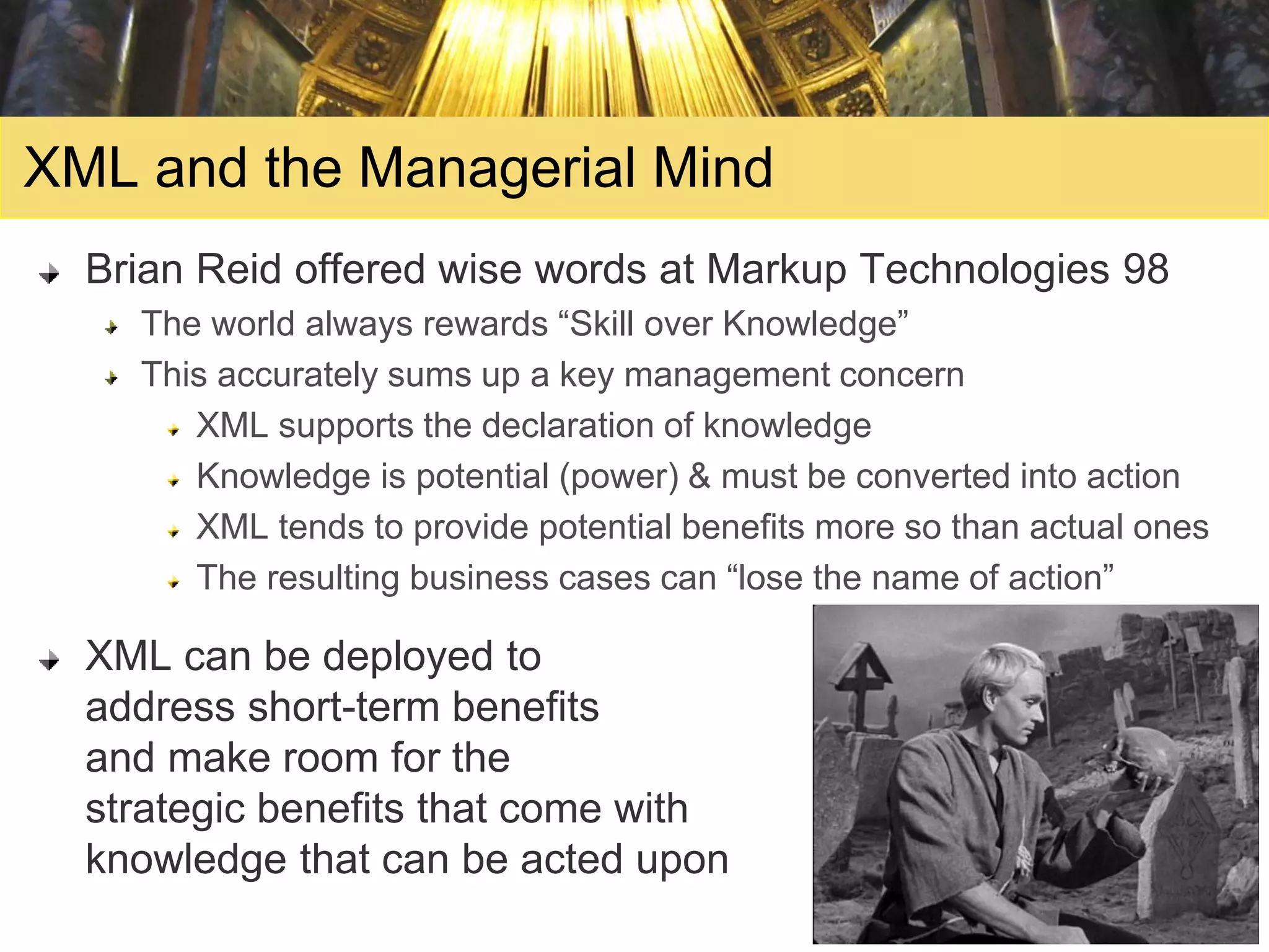 XML and the Managerial Mind
  Brian Reid offered wise words at Markup Technologies 98
    The world always rewards “Skill over Knowledge”
    This accurately sums up a key management concern
       XML supports the declaration of knowledge
       Knowledge is potential (power) & must be converted into action
       XML tends to provide potential benefits more so than actual ones
       The resulting business cases can “lose the name of action”

  XML can be deployed to
  address short-term benefits
  and make room for the
  strategic benefits that come with
  knowledge that can be acted upon
 