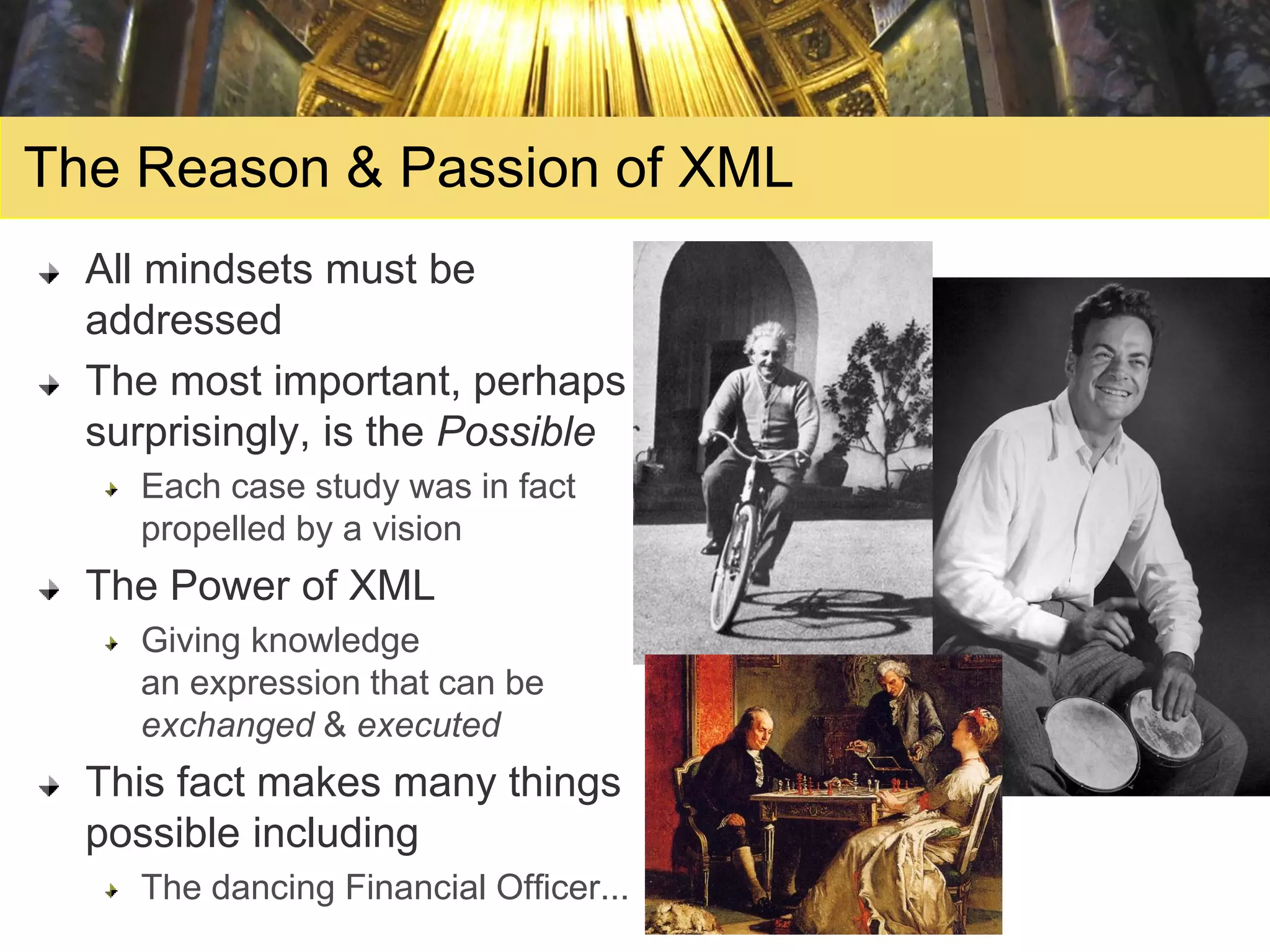 The Reason & Passion of XML
  All mindsets must be
  addressed
  The most important, perhaps
  surprisingly, is the Possible
    Each case study was in fact
    propelled by a vision
  The Power of XML
    Giving knowledge
    an expression that can be
    exchanged & executed
  This fact makes many things
  possible including
    The dancing Financial Officer...
 