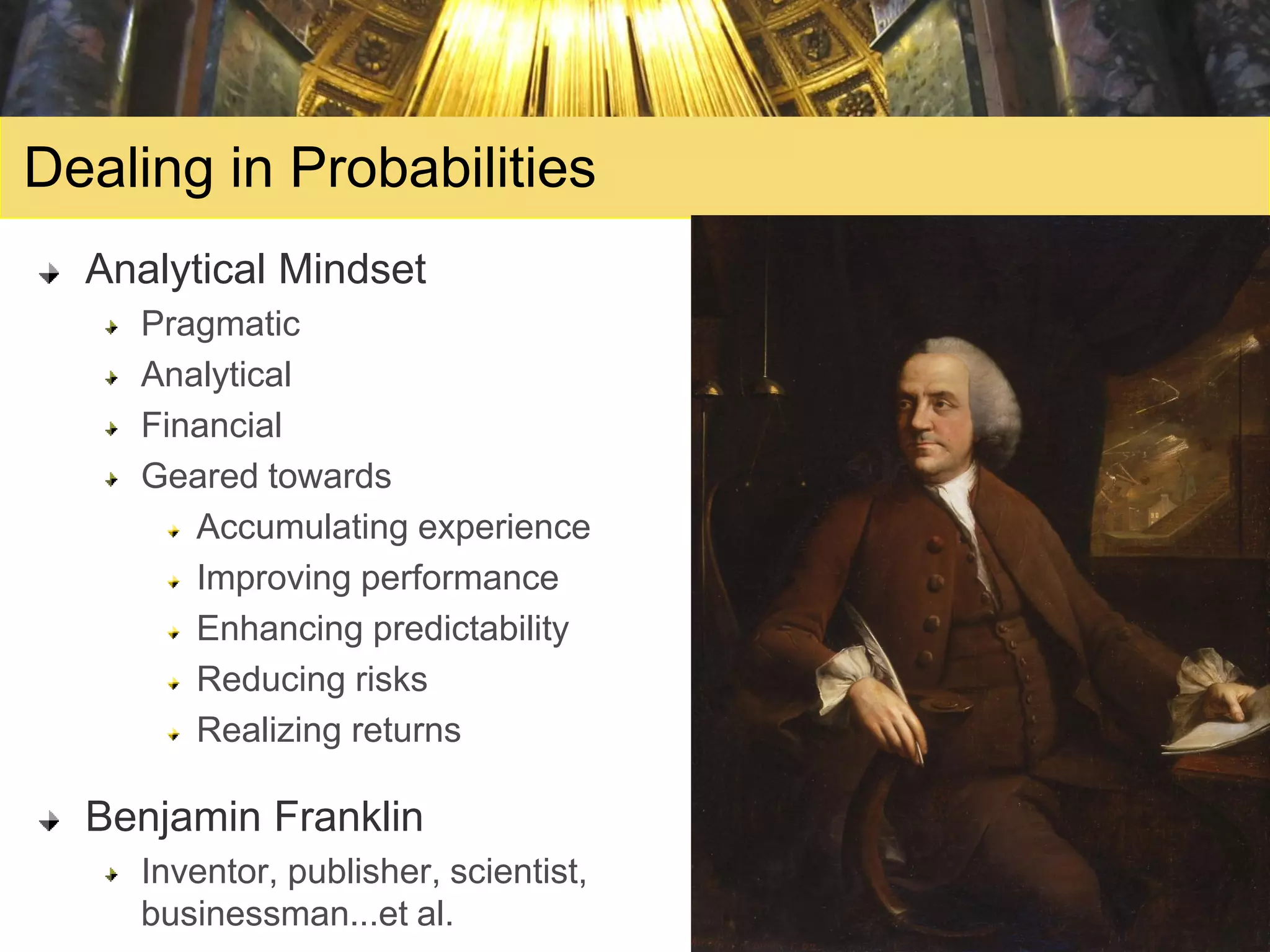 Dealing in Probabilities
  Analytical Mindset
    Pragmatic
    Analytical
    Financial
    Geared towards
       Accumulating experience
       Improving performance
       Enhancing predictability
       Reducing risks
       Realizing returns

  Benjamin Franklin
    Inventor, publisher, scientist,
    businessman...et al.
 