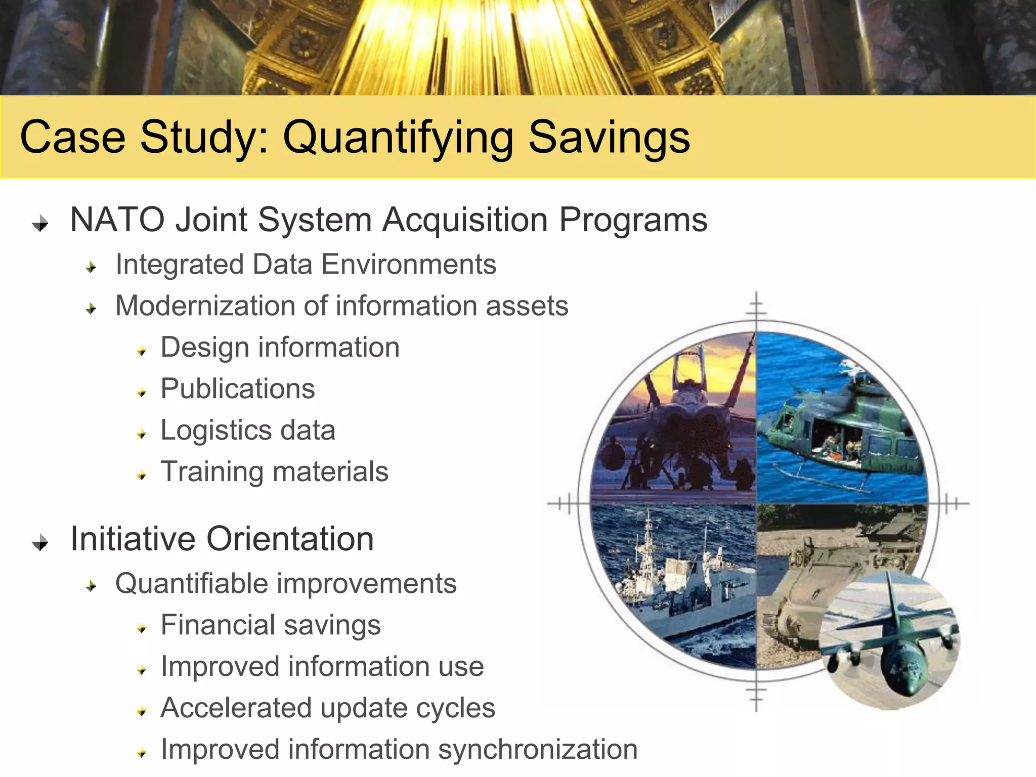 Case Study: Quantifying Savings
  NATO Joint System Acquisition Programs
     Integrated Data Environments
     Modernization of information assets
         Design information
         Publications
         Logistics data
         Training materials

  Initiative Orientation
     Quantifiable improvements
       Financial savings
       Improved information use
       Accelerated update cycles
       Improved information synchronization
 