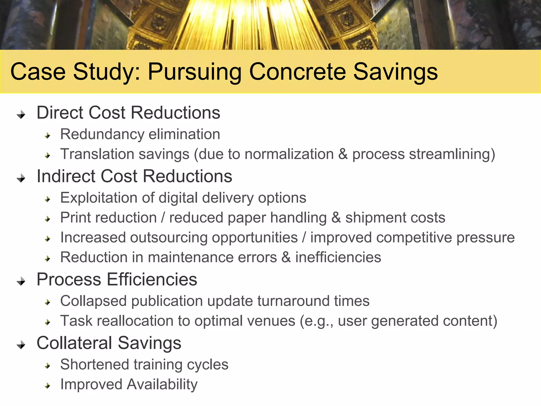 Case Study: Pursuing Concrete Savings
  Direct Cost Reductions
    Redundancy elimination
    Translation savings (due to normalization & process streamlining)
  Indirect Cost Reductions
    Exploitation of digital delivery options
    Print reduction / reduced paper handling & shipment costs
    Increased outsourcing opportunities / improved competitive pressure
    Reduction in maintenance errors & inefficiencies
  Process Efficiencies
    Collapsed publication update turnaround times
    Task reallocation to optimal venues (e.g., user generated content)
  Collateral Savings
    Shortened training cycles
    Improved Availability
 