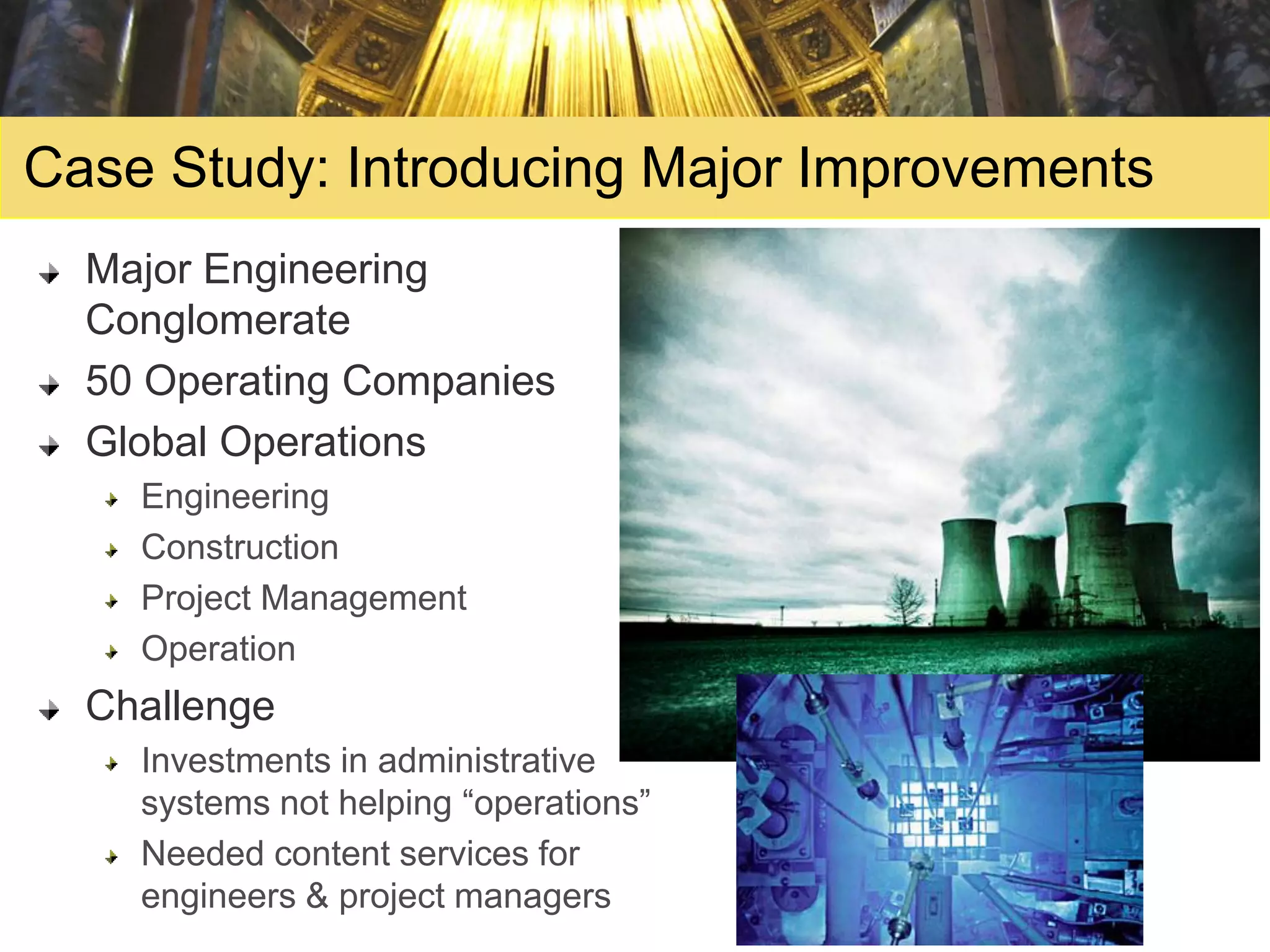 Case Study: Introducing Major Improvements
  Major Engineering
  Conglomerate
  50 Operating Companies
  Global Operations
    Engineering
    Construction
    Project Management
    Operation
  Challenge
    Investments in administrative
    systems not helping “operations”
    Needed content services for
    engineers & project managers
 