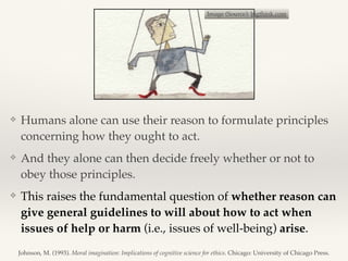 ❖ Humans alone can use their reason to formulate principles
concerning how they ought to act.
❖ And they alone can then decide freely whether or not to
obey those principles.
❖ This raises the fundamental question of whether reason can
give general guidelines to will about how to act when
issues of help or harm (i.e., issues of well-being) arise.
Image (Source): bigthink.com
Johnson, M. (1993). Moral imagination: Implications of cognitive science for ethics. Chicago: University of Chicago Press.
 