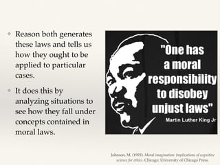 ❖ Reason both generates
these laws and tells us
how they ought to be
applied to particular
cases.
❖ It does this by
analyzing situations to
see how they fall under
concepts contained in
moral laws.
Johnson, M. (1993). Moral imagination: Implications of cognitive
science for ethics. Chicago: University of Chicago Press.
 