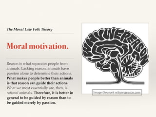 The Moral Law Folk Theory
Moral motivation.
Reason is what separates people from
animals. Lacking reason, animals have
passion alone to determine their actions.
What makes people better than animals
is that reason can guide their actions.
What we most essentially are, then, is
rational animals. Therefore, it is better in
general to be guided by reason than to
be guided merely by passion.
Image (Source): whywereason.com
 