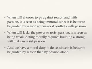 ❖ When will chooses to go against reason and with
passion, it is seen as being immoral, since it is better to
be guided by reason whenever it conﬂicts with passion.
❖ When will lacks the power to resist passion, it is seen as
being weak. Acting morally requires building a strong
will that can resist passion.
❖ And we have a moral duty to do so, since it is better to
be guided by reason than by passion alone.
 