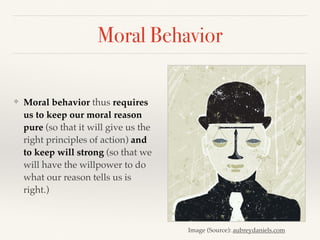 Moral Behavior
❖ Moral behavior thus requires
us to keep our moral reason
pure (so that it will give us the
right principles of action) and
to keep will strong (so that we
will have the willpower to do
what our reason tells us is
right.)
Image (Source): aubreydaniels.com
 