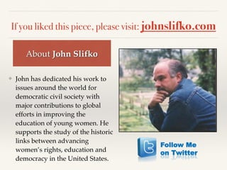 If you liked this piece, please visit: johnslifko.com
❖ John has dedicated his work to
issues around the world for
democratic civil society with
major contributions to global
efforts in improving the
education of young women. He
supports the study of the historic
links between advancing
women’s rights, education and
democracy in the United States.
About John Slifko
 