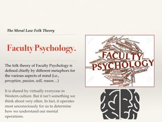 The Moral Law Folk Theory
Faculty Psychology.
The folk theory of Faculty Psychology is
deﬁned chieﬂy by different metaphors for
the various aspects of mind (i.e.,
perception, passion, will, reason…)
It is shared by virtually everyone in
Western culture. But it isn’t something we
think about very often. In fact, it operates
most unconsciously for us to determine
how we understand our mental
operations.
 