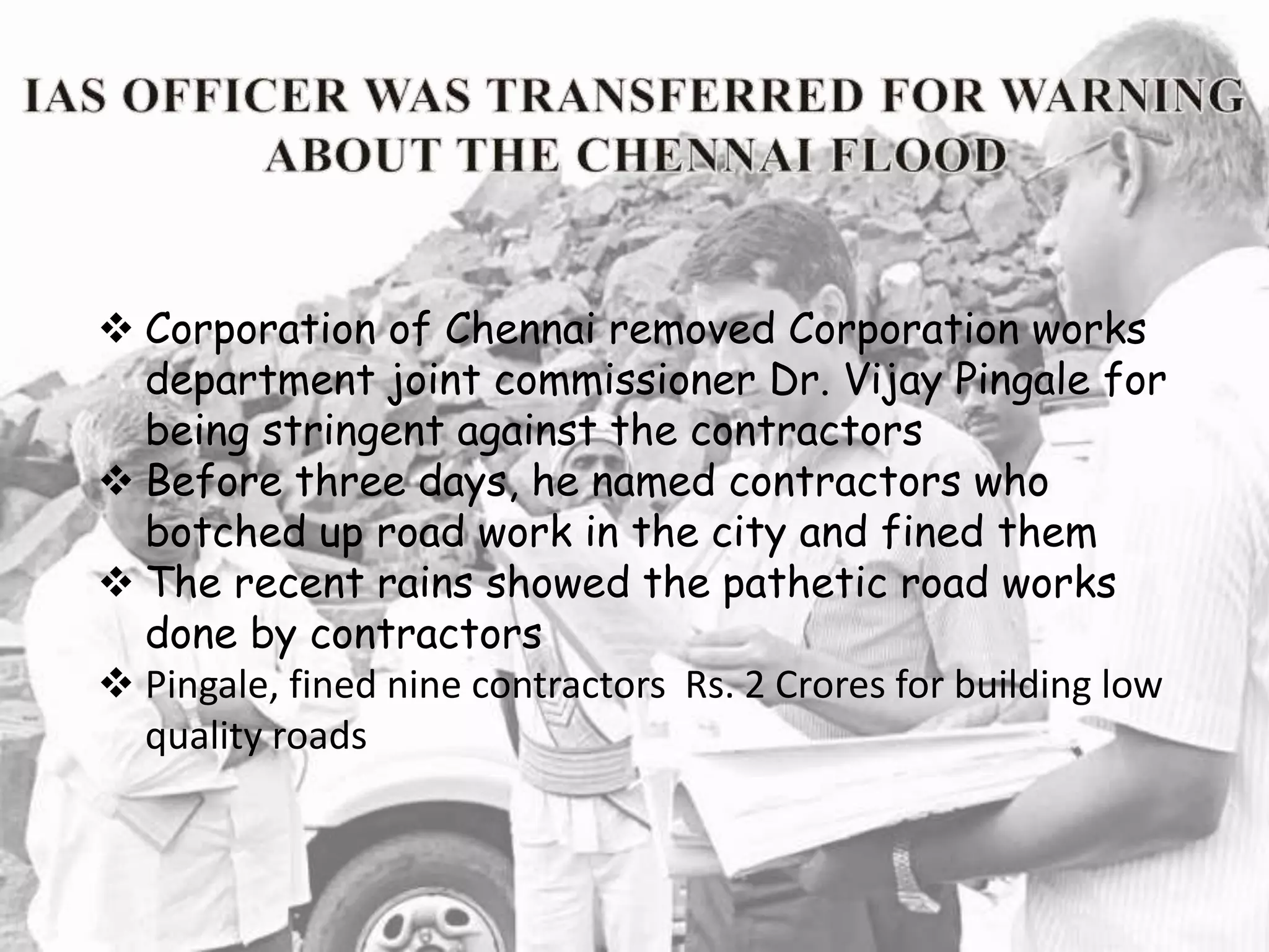  Corporation of Chennai removed Corporation works
department joint commissioner Dr. Vijay Pingale for
being stringent against the contractors
 Before three days, he named contractors who
botched up road work in the city and fined them
 The recent rains showed the pathetic road works
done by contractors
 Pingale, fined nine contractors Rs. 2 Crores for building low
quality roads
 