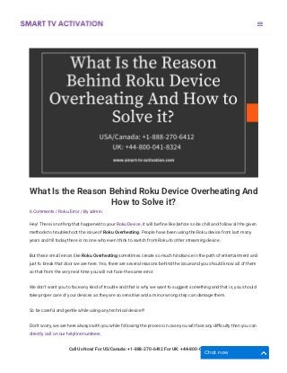 What Is the Reason Behind Roku Device Overheating And
How to Solve it?
6 Comments / Roku Error / By admin
Hey! There is nothing that happened to your Roku Device, it will be ﬁne like before so be chill and follow all the given
methods to troubleshoot the issue of Roku Overheating. People have been using the Roku device from last many
years and till today there is no one who even think to switch from Roku to other streaming device.
But these small errors like Roku Overheating sometimes create so much hindrance in the path of entertainment and
just to break that door we are here. Yes, there are several reasons behind the issue and you should know all of them
so that from the very next time you will not face the same error. 
We don’t want you to face any kind of trouble and that is why we want to suggest something and that is, you should
take proper care of your devices as they are so sensitive and a minor wrong step can damage them. 
So be careful and gentle while using any technical device!!!
Don’t worry, we are here always with you while following the process in case you will face any diﬃculty then you can
directly call on our helpline numbers. 
Call Us Now! For US/Canada: +1-888-270-6412 For UK: +44-800-041-8324

Chat now
 