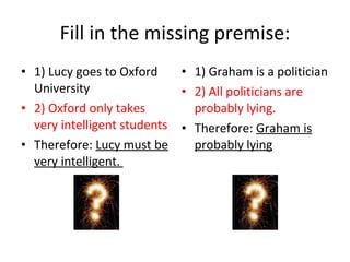 Fill in the missing premise: 1) Lucy goes to Oxford University 2) Oxford only takes very intelligent students Therefore:  Lucy must be very intelligent.  1) Graham is a politician 2) All politicians are probably lying. Therefore:  Graham is probably lying 