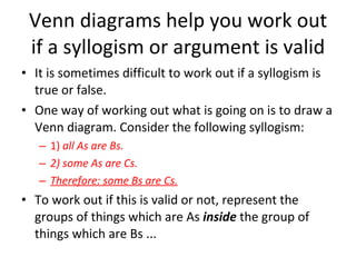 Venn diagrams help you work out if a syllogism or argument is valid It is sometimes difficult to work out if a syllogism is true or false. One way of working out what is going on is to draw a Venn diagram. Consider the following syllogism: 1)  all As are Bs. 2) some As are Cs. Therefore: some Bs are Cs. To work out if this is valid or not, represent the groups of things which are As  inside  the group of things which are Bs ... 