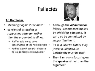 Fallacies Ad Hominem  Meaning: ‘ against the man’ consists of  attacking  or  supporting  a  person   rather than the argument itself . eg: Raffles told me to vote conservative at the next election Raffles  would  say that because he is a conservative counsellor Although the  ad hominem  fallacy is committed mostly by  criticising  someone,  it can also be committed by  supporting  them. If I said  ‘Martin Luther King jr was a Christian, so Christianity must be true ’  Then I am again focusing on the  speaker  rather than the  argument.   