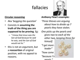 fallacies Circular reasoning Aka ‘ begging the question ’ Consists in  assuming the truth of the thing you are supposed to be proving . Eg: “ I know that Jesus was the Son of God because he said he was, and the Son of God would not lie.” this is not an argument, but a  reassertion  of original position, with no appeal to reasons. Anthony Flew’s example: ‘ Three thieves are arguing about how to divide up 7 pearls they have stolen. One picks up the pearls and gives two to each of the other two, keeping three for himself. “ I get more because I’m the leader” “ how come your the leader?” “ because I’ve got more pearls.” 