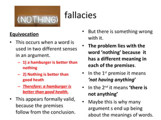 fallacies Equivocation This occurs when a word is used in two different senses in an argument. 1) a hamburger is better than nothing 2) Nothing is better than good heath Therefore: a hamburger is better than good health. This appears formally valid, because the premises follow from the conclusion. But there is something wrong with it. The problem lies with the word ‘nothing’ because  it has a different meaning in each of the premises . In the 1 st  premise it means  ‘not having anything ’ In the 2 nd  it means  ‘there is not anything’ Maybe this is why many argument s end up being about the meanings of words. 