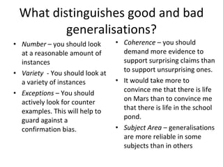 What distinguishes good and bad generalisations? Number  – you should look at a reasonable amount of instances Variety  - You should look at a variety of instances Exceptions  – You should actively look for counter examples. This will help to guard against a confirmation bias. Coherence  – you should demand more evidence to support surprising claims than to support unsurprising ones.  It would take more to convince me that there is life on Mars than to convince me that there is life in the school pond. Subject Area  – generalisations are more reliable in some subjects than in others 