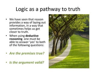 Logic as a pathway to truth We have seen that reason provides a way of laying out information, in a way that sometimes helps us get closer to truth. When using  deductive reasoning  one must be able to answer ‘yes’ to both of the following questions: Are the premises true? Is the argument valid? 