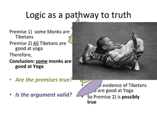 Logic as a pathway to truth Premise 1)  some Monks are Tibetans Premise 2)  All  Tibetans are good at yoga Therefore, Conclusion:  some  monks are good at Yoga Are the premises true? Is the argument valid? ..some evidence of Tibetans who are good at Yoga So Premise 2) is  possibly true 