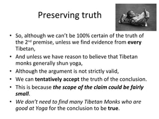 Preserving truth So, although we can’t be 100% certain of the truth of the 2 nd  premise, unless we find evidence from  every  Tibetan,  And unless we have reason to believe that Tibetan monks generally shun yoga, Although the argument is not strictly valid, We can  tentatively accept  the truth of the conclusion. This is because  the scope of the claim could be fairly small .  We don’t need to find many Tibetan Monks who are good at Yoga  for the conclusion to be  true . 