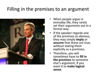 Filling in the premises to an argument When people argue in everyday life, they rarely set their arguments out in a formal way. If the speaker regards one of the premises as obvious, they may simply  imply  or  assume  that these are true,  without  stating them explicitly as a premises. Therefore, you will sometimes have to  fill in the premises  to someone else’s argument, if you want it to  make logical sense .  