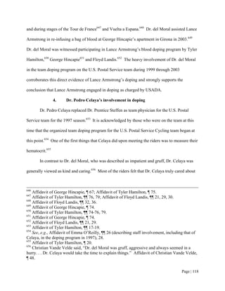 and during stages of the Tour de France647 and Vuelta a Espana.648 Dr. del Moral assisted Lance

Armstrong in re-infusing a bag of blood at George Hincapie’s apartment in Girona in 2003.649

Dr. del Moral was witnessed participating in Lance Armstrong’s blood doping program by Tyler

Hamilton,650 George Hincapie651 and Floyd Landis.652 The heavy involvement of Dr. del Moral

in the team doping program on the U.S. Postal Service team during 1999 through 2003

corroborates this direct evidence of Lance Armstrong’s doping and strongly supports the

conclusion that Lance Armstrong engaged in doping as charged by USADA.

                 4.   Dr. Pedro Celaya’s involvement in doping

       Dr. Pedro Celaya replaced Dr. Prentice Steffen as team physician for the U.S. Postal

Service team for the 1997 season.653 It is acknowledged by those who were on the team at this

time that the organized team doping program for the U.S. Postal Service Cycling team began at

this point.654 One of the first things that Celaya did upon meeting the riders was to measure their

hematocrit.655

       In contrast to Dr. del Moral, who was described as impatient and gruff, Dr. Celaya was

generally viewed as kind and caring.656 Most of the riders felt that Dr. Celaya truly cared about



646
    Affidavit of George Hincapie, ¶ 67; Affidavit of Tyler Hamilton, ¶ 75.
647
    Affidavit of Tyler Hamilton, ¶¶ 76, 79; Affidavit of Floyd Landis, ¶¶ 21, 29, 30.
648
    Affidavit of Floyd Landis, ¶¶ 32, 36.
649
    Affidavit of George Hincapie, ¶ 74.
650
    Affidavit of Tyler Hamilton, ¶¶ 74-76, 79.
651
    Affidavit of George Hincapie, ¶ 74.
652
    Affidavit of Floyd Landis, ¶¶ 21, 29.
653
    Affidavit of Tyler Hamilton, ¶¶ 17-19.
654
    See, e.g., Affidavit of Emma O’Reilly, ¶¶ 26 (describing staff involvement, including that of
Celaya, in the doping program in 1997), 28.
655
    Affidavit of Tyler Hamilton, ¶ 20.
656
    Christian Vande Velde said, “Dr. del Moral was gruff, aggressive and always seemed in a
hurry. . . Dr. Celaya would take the time to explain things.” Affidavit of Christian Vande Velde,
¶ 48.


                                                                                         Page | 118
 