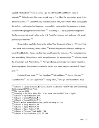 recalled, “At this time698 when in Girona I got my EPO from Dr. del Moral’s clinic in

Valencia.699 Either I would drive down to pick it up or Pepe Marti the team trainer would deliver

it to me in Girona.”700 Emma O’Reilly confirmed that in 1999, “Jose “Pepe” Marti was added to

the staff as a coach/trainer but his primary responsibility by the end of the season was to obtain

and transport doping products for the team.”701 According to O’Reilly, [s]ome of the product

that Pepe transported would end up on the U.S. Postal Service team truck and some of it would

go directly to the riders.”702

        Betsy Andreu recalled a dinner at the Villa d’Este Restaurant in Nice in 1999, involving

Lance and Kristin Armstrong, Betsy Andreu,703 Kevin Livingston and his fiancé, and Pepe and

his girlfriend Isabella. Dinner was later than usual because the purpose of Pepe’s attendance in

Nice was to bring EPO to Lance, and it was safer to cross the border at night.704 After the dinner

the Armstrong’s took Andreu home.705 Pepe gave Lance Armstrong a brown paper bag and as

Armstrong opened the car door for Andreu he smiled, held up the bag and commented, “liquid

gold.”706

        Christian Vande Velde, 707 Tom Danielson,708 Michael Barry,709 George Hincapie,710

Tyler Hamilton,711 and Levi Leipheimer,712 among others,713 also got EPO from Marti. Soon


697
    Affidavit of George Hincapie, ¶ 54; see Affidavit of Christian Vande Velde, ¶ 94 (confirming
that George got EPO from Pepe).
698
    The year was 1999.
699
    According to the riders, Marti, like Dr. del Moral, also lived in Valencia, Spain.
700
    Affidavit of Tyler Hamilton, ¶ 44.
701
    Affidavit of Emma O’Reilly, ¶ 76.
702
    Affidavit of Emma O’Reilly, ¶ 76.
703
    Frankie Andreu was not in attendance as he was away at a race.
704
    Affidavit of Betsy Andreu, ¶ 33.
705
    Affidavit of Betsy Andreu, ¶ 33.
706
    Affidavit of Betsy Andreu, ¶ 33.
707
    Affidavit of Christian Vande Velde, ¶ 94.
708
    Affidavit of Tom Danielson, ¶¶ 72, 76, 103.


                                                                                          Page | 124
 
