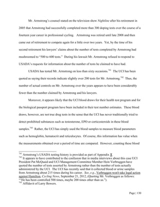 Mr. Armstrong’s counsel stated on the television show Nightline after his retirement in

2005 that Armstrong had successfully completed more than 300 doping tests over the course of a

fourteen year career in professional cycling. Armstrong was retired until late 2008 and then

came out of retirement to compete again for a little over two years. Yet, by the time of his

second retirement his lawyers’ claims about the number of tests completed by Armstrong had

mushroomed to “500 to 600 tests.” During his lawsuit Mr. Armstrong refused to respond to

USADA’s requests for information about the number of tests he claimed to have had.

       USADA has tested Mr. Armstrong on less than sixty occasions.741 The UCI has been

quoted as saying their records indicate slightly over 200 tests for Mr. Armstrong.742 Thus, the

number of actual controls on Mr. Armstrong over the years appears to have been considerably

fewer than the number claimed by Armstrong and his lawyers.

       Moreover, it appears likely that the UCI blood draws for their health test program and for

the biological passport program have been included in their test number estimates. These blood

draws, however, are not true drug tests in the sense that the UCI has never traditionally tried to

detect prohibited substances such as testosterone, EPO or corticosteroids in these blood

samples.743 Rather, the UCI has simply used the blood samples to measure blood parameters

such as hemoglobin, hematocrit and reticulocytes. Of course, this information has value when

the measurements obtained over a period of time are compared. However, counting these blood


741
    Armstrong’s USADA testing history is provided as part of Appendix T.
742
    It appears to have contributed to the confusion that in media interviews about this case UCI
President Pat McQuaid and UCI Management Committee Member Hein Verbruggen have
quoted the number of tests asserted by Armstrong rather than the number of tests actually
administered by the UCI. The UCI has recently said that it collected blood or urine samples
from Armstrong about 215 times during his career. See, e.g., Verbruggen won't take legal action
against Hamilton, Cycling News, September 21, 2012, (Quoting Mr. Verbruggen as follows:
“‘He has been controlled 500 times, maybe 200 times other than us.”).
743
    Affidavit of Larry Bowers.


                                                                                           Page | 130
 