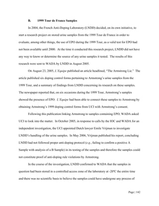 B.      1999 Tour de France Samples

       In 2004, the French Anti-Doping Laboratory (LNDD) decided, on its own initiative, to

start a research project on stored urine samples from the 1999 Tour de France in order to

evaluate, among other things, the use of EPO during the 1999 Tour, as a valid test for EPO had

not been available until 2000. At the time it conducted this research project, LNDD did not have

any way to know or determine the source of any urine samples it tested. The results of this

research were sent to WADA by LNDD in August 2005.

       On August 23, 2005, L’Equipe published an article headlined, “The Armstrong Lie.” The

article published six doping control forms pertaining to Armstrong’s urine samples from the

1999 Tour, and a summary of findings from LNDD concerning its research on these samples.

The newspaper reported that, on six occasions during the 1999 Tour, Armstrong’s samples

showed the presence of EPO. L’Equipe had been able to connect these samples to Armstrong by

obtaining Armstrong’s 1999 doping control forms from UCI with Armstrong’s consent.

       Following this publication linking Armstrong to samples containing EPO, WADA asked

UCI to look into the matter. In October 2005, in response to calls by the IOC and WADA for an

independent investigation, the UCI appointed Dutch lawyer Emile Vrijman to investigate

LNDD’s handling of the urine samples. In May 2006, Vrijman published his report, concluding

LNDD had not followed proper anti-doping protocol (e.g., failing to confirm a positive A

Sample with analysis of a B Sample) in its testing of the samples and therefore the samples could

not constitute proof of anti-doping rule violations by Armstrong.

       In the course of the investigation, LNDD confirmed to WADA that the samples in

question had been stored in a controlled access zone of the laboratory at -20ºC the entire time

and there was no scientific basis to believe the samples could have undergone any process of



                                                                                         Page | 142
 