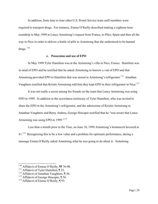 In addition, from time to time other U.S. Postal Service team staff members were

required to transport drugs. For instance, Emma O’Reilly described making a eighteen hour

roundtrip in May 1999 at Lance Armstrong’s request from France, to Piles, Spain and then all the

way to Nice in order to deliver a bottle of pills to Armstrong that she understood to be banned

drugs. 110

                      e. Possession and use of EPO

        In May 1999 Tyler Hamilton was at the Armstrong’s villa in Nice, France. Hamilton was

in need of EPO and he testified that he asked Armstrong to borrow a vial of EPO and that

Armstrong provided EPO to Hamilton that was stored in Armstrong’s refrigerator.111 Jonathan

Vaughters testified that Kristin Armstrong told him they kept EPO in their refrigerator in Nice.112

        It was not really a secret among his friends on the team that Lance Armstrong was using

EPO in 1999. In addition to the eyewitness testimony of Tyler Hamilton, who was invited to

share the EPO in the Armstrong’s refrigerator, and the admissions of Kristin Armstrong to

Jonathan Vaughters and Betsy Andreu, George Hincapie testified that he “was aware that Lance

Armstrong was using EPO in 1999.”113

        Less than a month prior to the Tour, on June 10, 1999 Armstrong’s hematocrit hovered at

41.114 Recognizing this to be a low value and a problem for optimum performance, during a

massage Emma O’Reilly asked Armstrong what he was going to do about it. Armstrong




110
    Affidavit of Emma O’Reilly, ¶¶ 76-90.
111
    Affidavit of Tyler Hamilton, ¶ 35.
112
    Affidavit of Jonathan Vaughters, ¶ 56.
113
    Affidavit of George Hincapie, ¶ 56.
114
    Affidavit of Emma O’Reilly, ¶ 93.


                                                                                           Page | 29
 