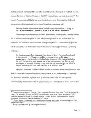 diabetes of a staff member and for use in the case of traumatic skin injury or road rash. Gorski

claimed that none of the nine (9) riders in the 2000 Tour de France had used Actovegin.188 For

himself, Armstrong acted like he had never heard of Actovegin. Writing about the French

investigation and the substance Actovegin on his website, Armstrong said:

       I will say that the substance on people’s minds, Activ-o-something . . . is new to
       me. Before this ordeal I had never heard of it, nor had my teammates.189

       Armstrong was even more specific in his denials in his autobiography, claiming to have

had to undertake an investigation to learn about Actovegin, that he had checked with his

teammates and found that none had used it, and repeating Gorski’s claim that the purpose for

which it was carried by the team medical staff was not to enhance performance. Armstrong

contended:

       On checking, none of my teammates had heard of it . . . . I’ve since been forced
       to learn about it . . . . There was nothing to suggest it was performance
       enhancing . . . . Our team doctor had included Actovegin in his medical kit before
       the race. He kept it on hand because one of our team assistants was diabetic, and
       also in case of traumatic skin injury—the kind that can happen when you fall off a
       bicycle onto an asphalt road while traveling at 50 miles per hour.190

       However, Armstrong’s repeated claims are directly contradicted by numerous riders from

the USPS team who have confirmed that Actovegin was, in fact, and contrary to Armstrong’s

and the team’s statements, regularly used by the riders on the team and was regularly

administered by the team medical staff specifically because it was believed by the team medical




188
    Armstrong team assures Tour de France champ will return, Associated Press, December 18,
2000. The nine (9) riders on the 2000 Tour de France team were: Lance Armstrong, Tyler
Hamilton, George Hincapie, Kevin Livingston, Frankie Andreu, Benoît Joachim, Steffen
Kjærgaard, Viatcheslav Ekimov and Cédric Vasseur
189
    Doping digest: Armstrong and Pantani maintain their innocence, Associated Press (2000),
(emphasis added).
190
    Every Second Counts, p. 79. (emphasis added).


                                                                                            Page | 43
 