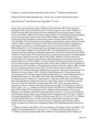 by phone, via email, through intermediaries and in person.218 And the communications

did not just funnel entirely through Lance. Ferrari was in contact with the team director,

Johan Bruyneel,219 and with the trainer, Pepe Marti,220 as well.


Genoa, Italy, and in Sestriéres, Italy); Affidavit of Tyler Hamilton, ¶¶ 74-75 (referencing
attendance of Dr. Ferrari at blood extraction in Valencia, Spain in June, 2000); Affidavit of
George Hincapie, ¶¶ 61-64 (referencing Ferrari attendance at team training camp in Austin,
Texas in late 2000); Affidavit of Christian Vande Velde, ¶ 71-76 (referencing Ferrari attendance
at team training camp in Austin, Texas in late 2000); Affidavit of David Zabriske, ¶ 21
(referencing Ferrari attendance at team training camp in Alicante, Spain in 2001); Affidavit of
Tyler Hamilton, ¶ 39 (referencing Ferrari attendance at team training camp on island of Tenerife
in March, 2001); Affidavit of Christian Vande Velde, ¶ 94 (referencing Ferrari attendance at
team training in St. Moritz, Switzerland prior to the Tour de France in 2001); Affidavit of
Michael Barry, ¶ 28, 31-32 (referencing Ferrari attendance at team training camp in Austin,
Texas in late 2001); Affidavit of Floyd Landis, ¶¶ 12-16 (referencing Ferrari’s presence and
assistance with blood doping at Armstrong’s apartment in St. Moritz, Switzerland in June 2002);
Affidavit of Floyd Landis, ¶ 24 (referencing Ferrari’s presence and assistance with blood doping
at Armstrong’s apartment in Girona, Spain in May 2003); Affidavit of Floyd Landis, ¶ 26
(referencing Ferrari’s presence and assistance with blood doping at Armstrong’s apartment in
Girona, Spain in June 2003); Affidavit of Floyd Landis, ¶ 39 (referencing Ferrari’s presence at
pre Tour team training camp in Puigcerdà, Spain in June 2004); Affidavit of Levi Leipheimer, ¶
(referencing Ferrari’s attendance at training camp on island of Tenerife in March, 2005, attended
by Lance Armstrong and one or more other U.S. Postal Service riders); Affidavit of Tom
Danielson, ¶ 61 (referencing Ferrari attending training sessions with Lance Armstrong and Tom
Danielson in Girona, Spain in 2005); Affidavit of Jack Robertson, ¶ 6-9 (attaching internal
accounting records for Ferrari company Health & Performance, SA, which reflect payments to
Health & Performance in 1996, 2002, 2003, 2004, 2005 and 2006 by Lance Armstrong, a
$15,000 payment by “Rubiera J-L” dated January 1, 2002 and a 2007 email from Victor Hugo
Pena indicating that he worked with Ferrari for a time while on the U.S. Postal Service team).
Pena was on the U.S. Postal Service team during 2001-2004. There were also numerous
references to Ferrari’s presence with Lance Armstrong and other U.S. Postal Service riders in
Girona, Spain. See, e.g., Affidavit of Christian Vande Velde, ¶¶ 115-18; Affidavit of Michael
Barry, ¶ 34; Affidavit of Tom Danielson, ¶ 61; Affidavit of David Zabriskie, ¶ 22. George
Hincapie, Tyler Hamilton and Floyd Landis described Dr. Ferrari’s s active involvement in the
blood doping program, which was generally limited to individuals on the Tour team. Affidavit
of George Hincapie, ¶¶ 63, 79; Affidavit of Floyd Landis, ¶¶ 12-13, 15, 24, 26-27, 39; Affidavit
of Tyler Hamilton, ¶¶ 74-75. All nine cyclists who worked with Ferrari and from whom
USADA either has an affidavit or witness statement (6 Americans and 3 Italians) confirm
Ferrari’s program involved the use of doping including EPO, blood doping and/or testosterone.
218
    Id.
219
    Affidavit of Floyd Landis, ¶¶ 12, 24, 26, 39; Affidavit of Christian Vande Velde, ¶¶ 81, 122;
Affidavit of Tom Danielson, ¶ 37, 39, 45, 57, 71, 76; Affidavit of George Hincapie, ¶ 63
220
    Affidavit of Christian Vande Velde, ¶ 95; Affidavit of Tom Danielson, ¶ 45; Affidavit of


                                                                                             Page | 48
 