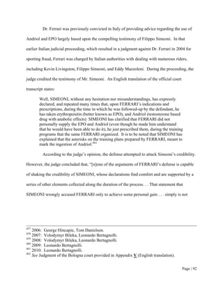 Dr. Ferrari was previously convicted in Italy of providing advice regarding the use of

Andriol and EPO largely based upon the compelling testimony of Filippo Simeoni. In that

earlier Italian judicial proceeding, which resulted in a judgment against Dr. Ferrari in 2004 for

sporting fraud, Ferrari was charged by Italian authorities with dealing with numerous riders,

including Kevin Livingston, Filippo Simeoni, and Eddy Mazzoleni. During the proceeding, the

judge credited the testimony of Mr. Simeoni. An English translation of the official court

transcript states:

        Well, SIMEONI, without any hesitation nor misunderstandings, has expressly
        declared, and repeated many times that, upon FERRARI’s indications and
        prescriptions, during the time in which he was followed-up by the defendant, he
        has taken erythropoietin (better known as EPO), and Andriol (testosterone based
        drug with anabolic effects) SIMEONI has clarified that FERRARI did not
        personally supply the EPO and Andriol (even though he made him understand
        that he would have been able to do it), he just prescribed them, during the training
        programs that the same FERRARI organized. It is to be noted that SIMEONI has
        explained that the asterisks on the training plans prepared by FERRARI, meant to
        mark the ingestion of Andriol.462

          According to the judge’s opinion, the defense attempted to attack Simeoni’s credibility.

However, the judge concluded that, “[n]one of the arguments of FERRARI’s defense is capable

of shaking the credibility of SIMEONI, whose declarations find comfort and are supported by a

series of other elements collected along the duration of the process. . . That statement that

SIMEONI wrongly accused FERRARI only to achieve some personal gain . . . simply is not




457
    2006: George Hincapie, Tom Danielson.
458
    2007: Volodymyr Bileka, Leonardo Bertagnolli.
459
    2008: Volodymyr Bileka, Leonardo Bertagnolli.
460
    2009: Leonardo Bertagnolli.
461
    2010: Leonardo Bertagnolli.
462
    See Judgment of the Bologna court provided in Appendix V (English translation).


                                                                                            Page | 92
 
