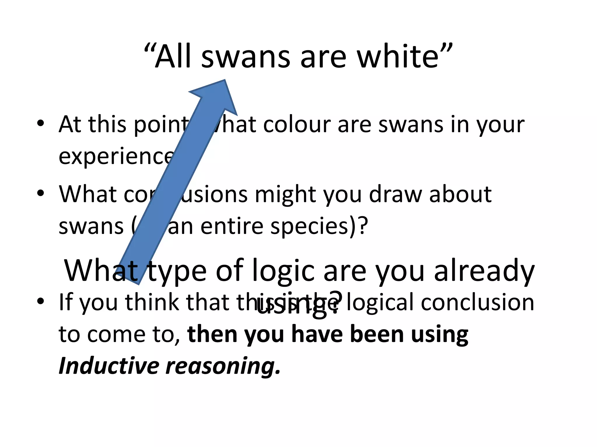 “All swans are white”At this point, what colour are swans in your experience?What conclusions might you draw about swans (as an entire species)?If you think that this is the logical conclusion to come to, then you have been using Inductive reasoning.What type of logic are you already using? 