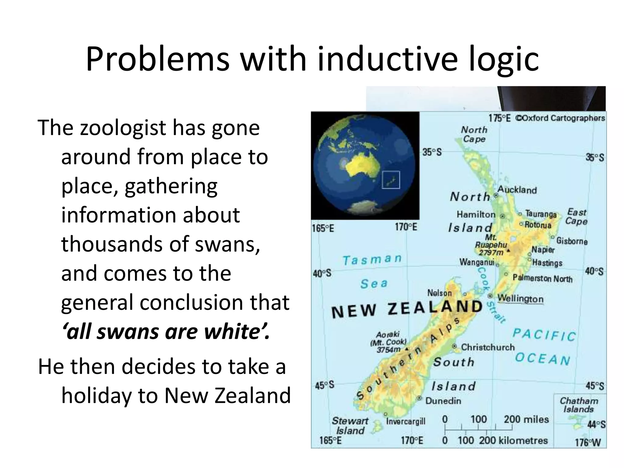 Problems with inductive logicThe zoologist has gone around from place to place, gathering information about thousands of swans, and comes to the general conclusion that ‘all swans are white’.He then decides to take a holiday to New Zealand