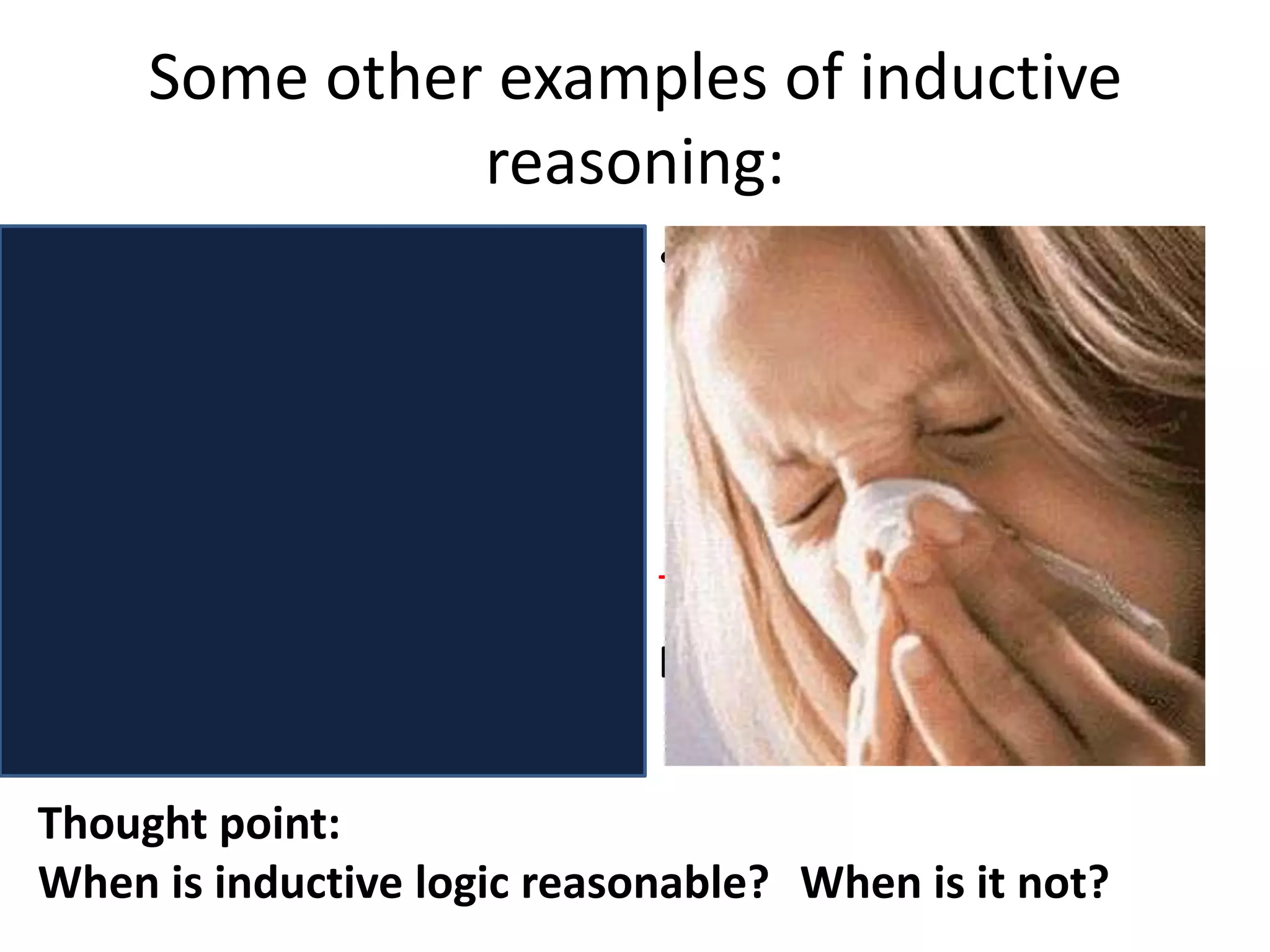 Some other examples of inductive reasoning:Premise : every time I’ve seen a person with a cold, they have had a runny noseTherefore :all colds involve having a runny nose.Premise: in my experience, day has always followed night.Therefore:Day will always follow night in the future.Thought point: When is inductive logic reasonable? 	When is it not?